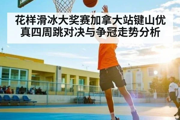花样滑冰大奖赛加拿大站键山优真四周跳对决与争冠走势分析