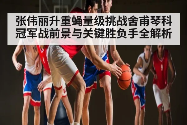 张伟丽升重蝇量级挑战舍甫琴科冠军战前景与关键胜负手全解析